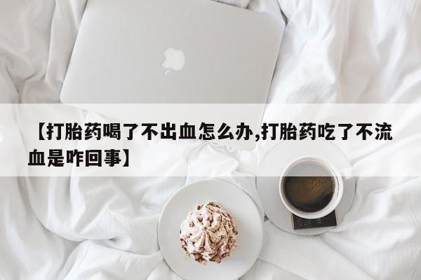 哪个网店有打胎药卖【打胎药喝了不出血怎么办,打胎药吃了不流血是咋回事】
