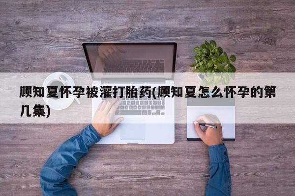哪个网店有打胎药卖顾知夏怀孕被灌打胎药(顾知夏怎么怀孕的第几集)