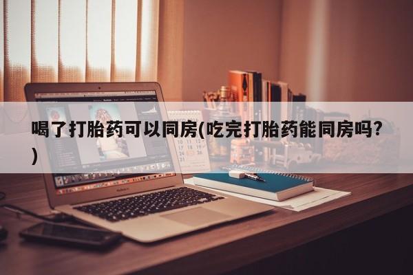 哪个网店有打胎药卖喝了打胎药可以同房(吃完打胎药能同房吗?)