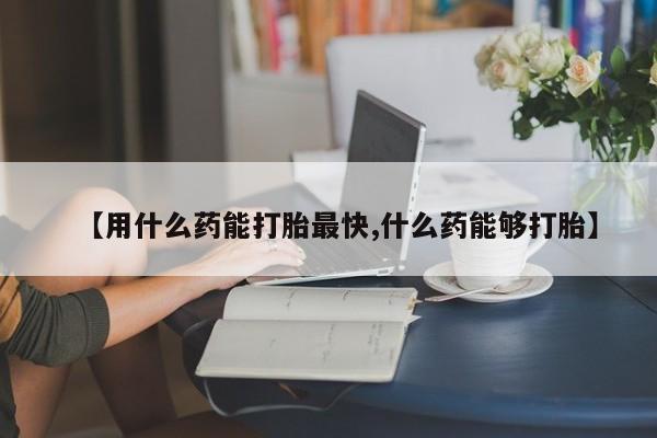 哪个网店有打胎药卖【用什么药能打胎最快,什么药能够打胎】