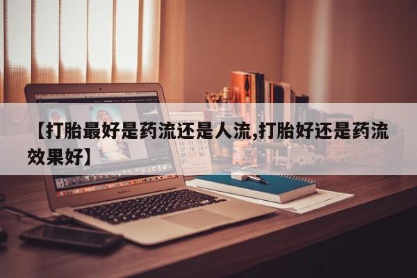 哪个网店有打胎药卖【打胎最好是药流还是人流,打胎好还是药流效果好】