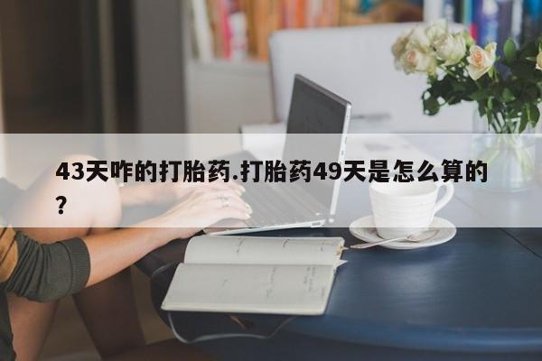 哪个网店有打胎药卖43天咋的打胎药.打胎药49天是怎么算的？