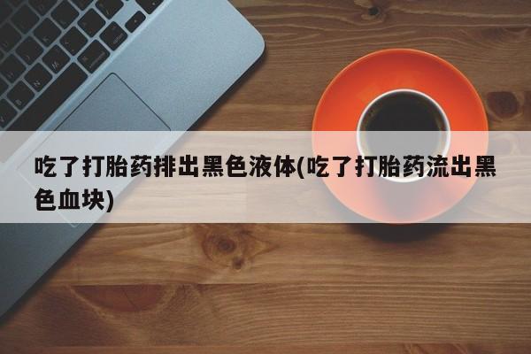 哪个网店有打胎药卖吃了打胎药排出黑色液体(吃了打胎药流出黑色血块)
