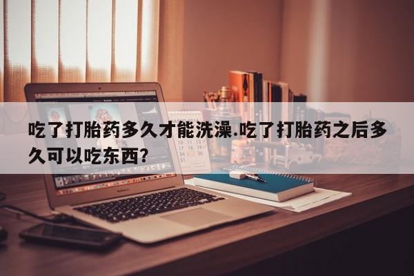 哪个网店有打胎药卖吃了打胎药多久才能洗澡.吃了打胎药之后多久可以吃东西？