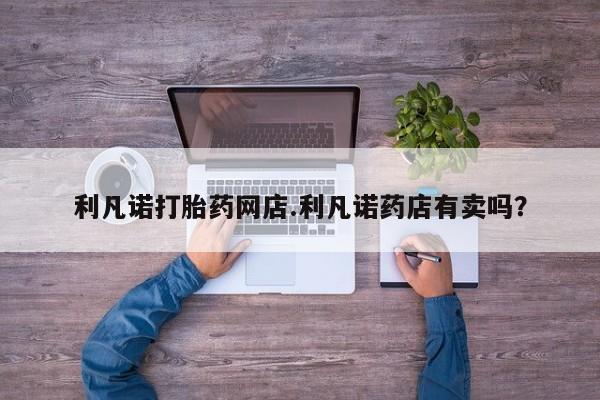哪个网店有打胎药卖利凡诺打胎药网店.利凡诺药店有卖吗？