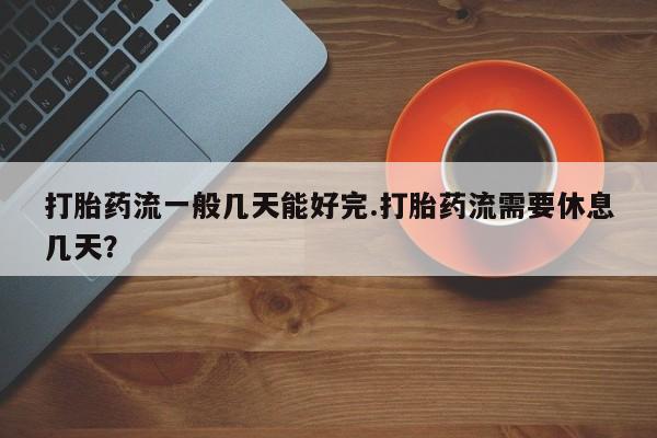 哪个网店有打胎药卖打胎药流一般几天能好完.打胎药流需要休息几天？