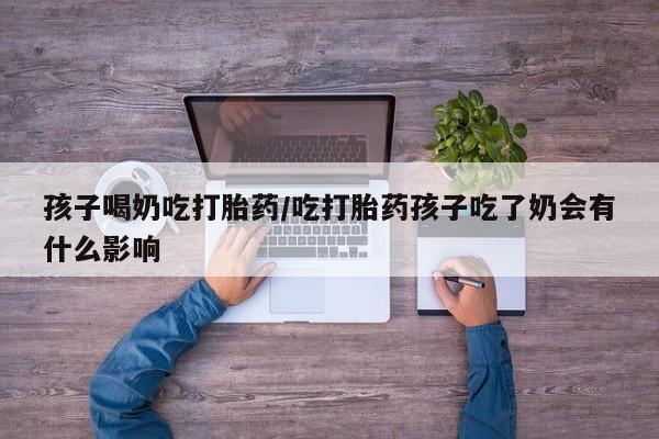 哪个网店有打胎药卖孩子喝奶吃打胎药/吃打胎药孩子吃了奶会有什么影响