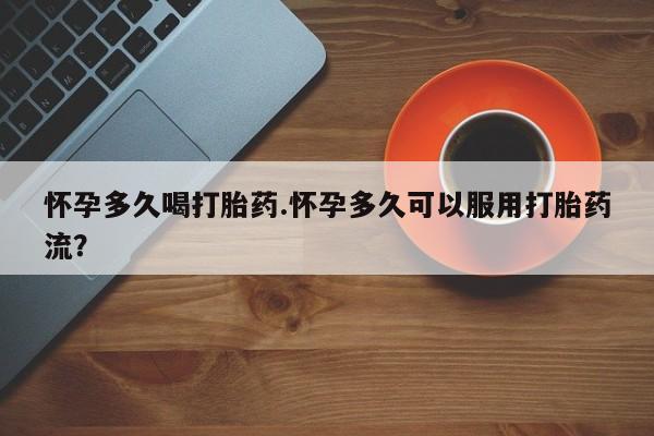 哪个网店有打胎药卖怀孕多久喝打胎药.怀孕多久可以服用打胎药流？