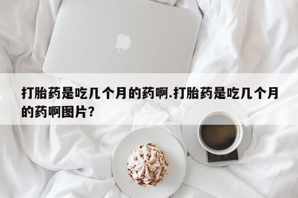 哪个网店有打胎药卖打胎药是吃几个月的药啊.打胎药是吃几个月的药啊图片？