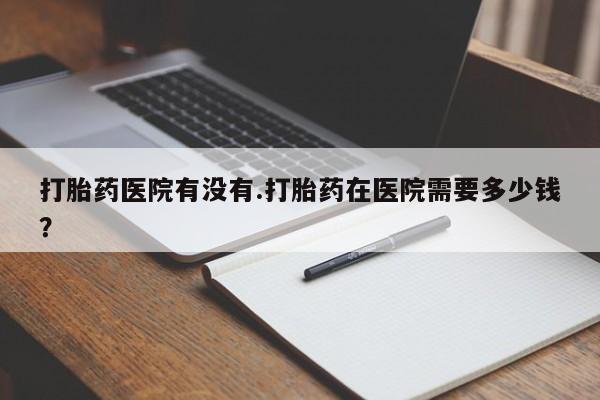 哪个网店有打胎药卖打胎药医院有没有.打胎药在医院需要多少钱？