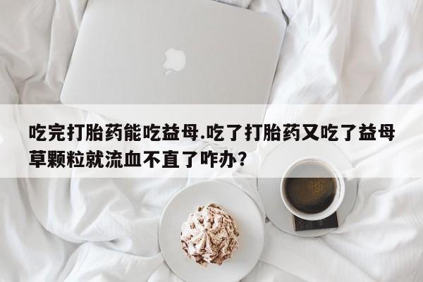 哪个网店有打胎药卖吃完打胎药能吃益母.吃了打胎药又吃了益母草颗粒就流血不直了咋办？