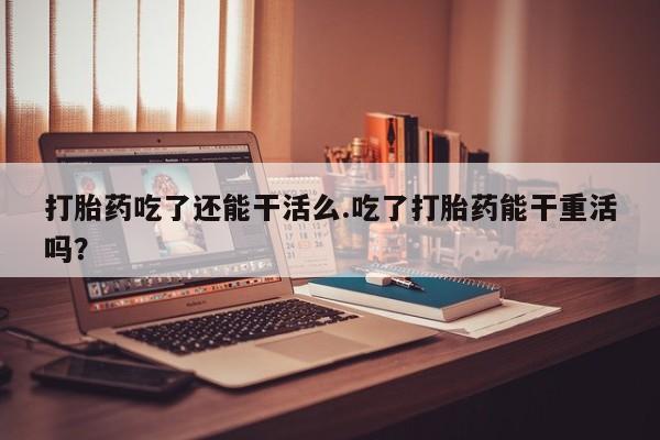 哪个网店有打胎药卖打胎药吃了还能干活么.吃了打胎药能干重活吗？