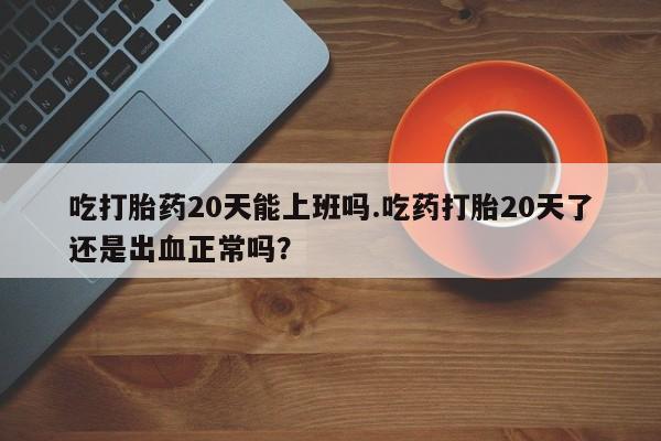 哪个网店有打胎药卖吃打胎药20天能上班吗.吃药打胎20天了还是出血正常吗？