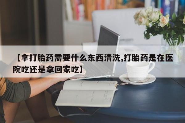 哪个网店有打胎药卖【拿打胎药需要什么东西清洗,打胎药是在医院吃还是拿回家吃】