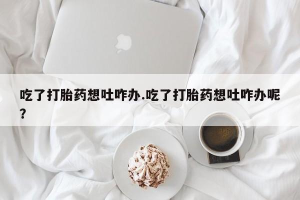 哪个网店有打胎药卖吃了打胎药想吐咋办.吃了打胎药想吐咋办呢？
