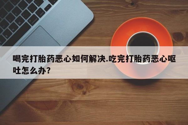 哪个网店有打胎药卖喝完打胎药恶心如何解决.吃完打胎药恶心呕吐怎么办？
