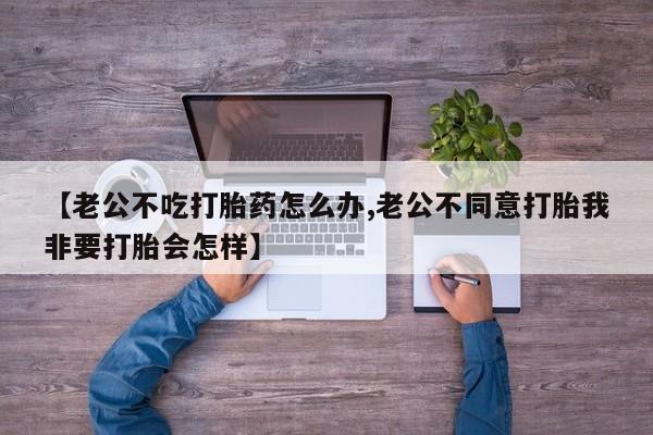哪个网店有打胎药卖【老公不吃打胎药怎么办,老公不同意打胎我非要打胎会怎样】