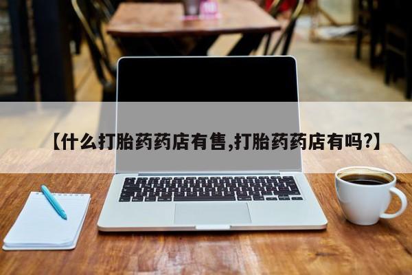哪个网店有打胎药卖【什么打胎药药店有售,打胎药药店有吗?】