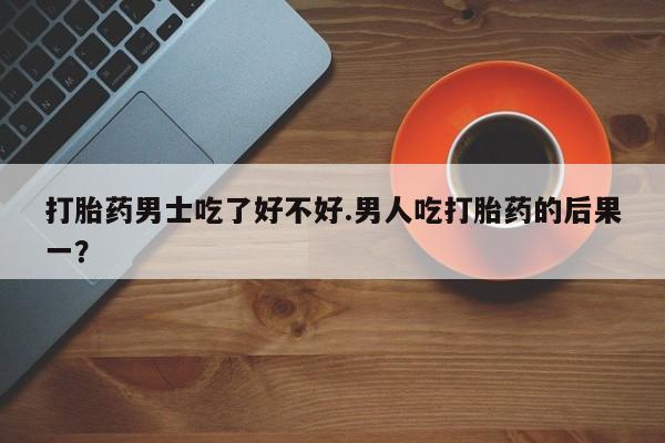 哪个网店有打胎药卖打胎药男士吃了好不好.男人吃打胎药的后果一？
