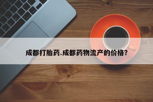 哪个网店有打胎药卖成都打胎药.成都药物流产的价格？