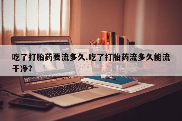 哪个网店有打胎药卖吃了打胎药要流多久.吃了打胎药流多久能流干净？