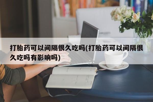 哪个网店有打胎药卖打胎药可以间隔很久吃吗(打胎药可以间隔很久吃吗有影响吗)
