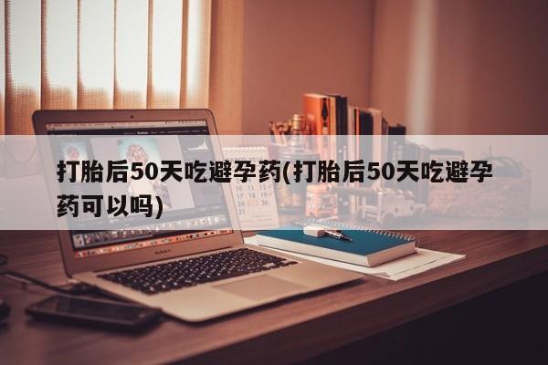 哪个网店有打胎药卖打胎后50天吃避孕药(打胎后50天吃避孕药可以吗)