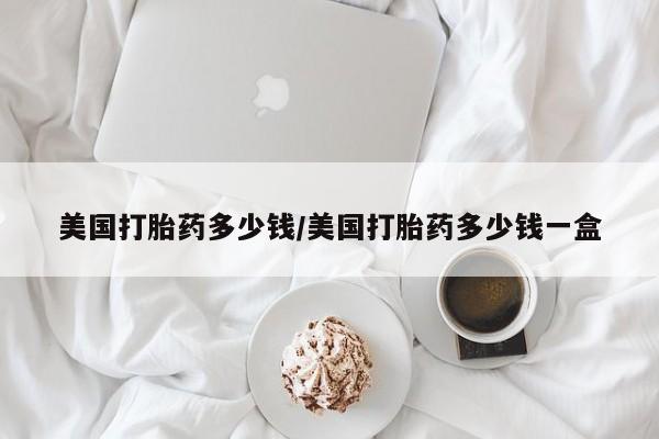 哪个网店有打胎药卖美国打胎药多少钱/美国打胎药多少钱一盒