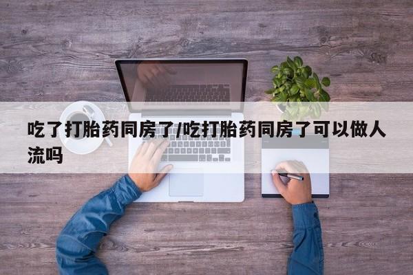 哪个网店有打胎药卖吃了打胎药同房了/吃打胎药同房了可以做人流吗