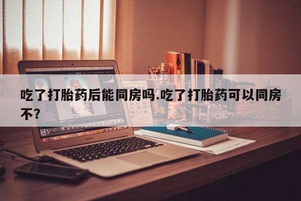 哪个网店有打胎药卖吃了打胎药后能同房吗.吃了打胎药可以同房不？