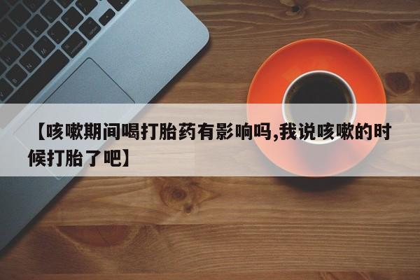 哪个网店有打胎药卖【咳嗽期间喝打胎药有影响吗,我说咳嗽的时候打胎了吧】