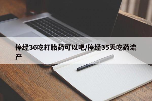 哪个网店有打胎药卖停经36吃打胎药可以吧/停经35天吃药流产