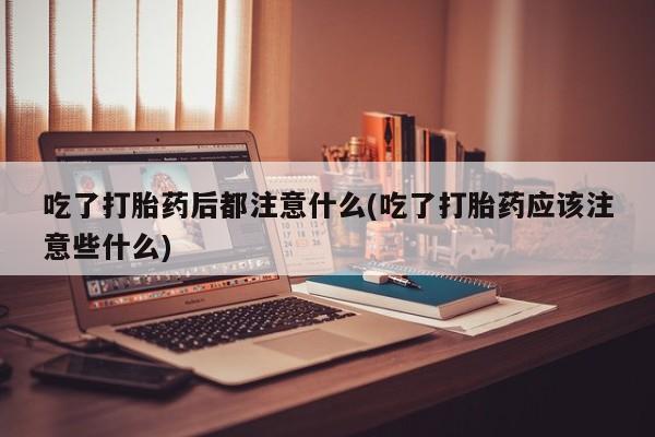 哪个网店有打胎药卖吃了打胎药后都注意什么(吃了打胎药应该注意些什么)
