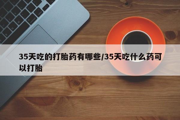 哪个网店有打胎药卖35天吃的打胎药有哪些/35天吃什么药可以打胎