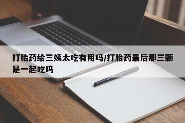 哪个网店有打胎药卖打胎药给三姨太吃有用吗/打胎药最后那三颗是一起吃吗