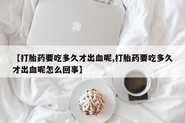 哪个网店有打胎药卖【打胎药要吃多久才出血呢,打胎药要吃多久才出血呢怎么回事】