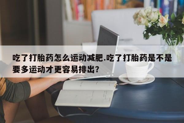 哪个网店有打胎药卖吃了打胎药怎么运动减肥.吃了打胎药是不是要多运动才更容易排出？