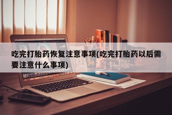 哪个网店有打胎药卖吃完打胎药恢复注意事项(吃完打胎药以后需要注意什么事项)