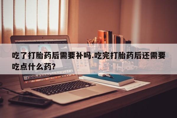 哪个网店有打胎药卖吃了打胎药后需要补吗.吃完打胎药后还需要吃点什么药？