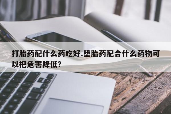 哪个网店有打胎药卖打胎药配什么药吃好.堕胎药配合什么药物可以把危害降低？