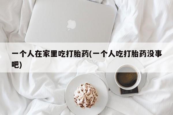 哪个网店有打胎药卖一个人在家里吃打胎药(一个人吃打胎药没事吧)