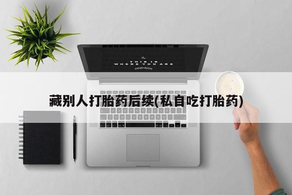 哪个网店有打胎药卖藏别人打胎药后续(私自吃打胎药)