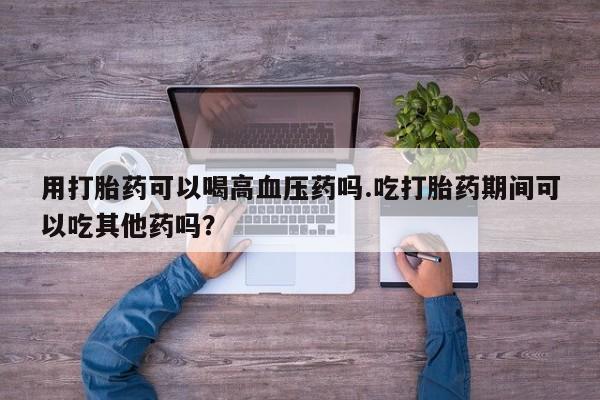 哪个网店有打胎药卖用打胎药可以喝高血压药吗.吃打胎药期间可以吃其他药吗？