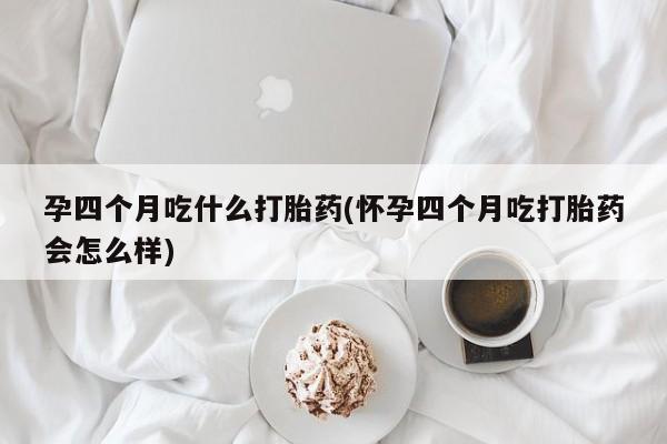 哪个网店有打胎药卖孕四个月吃什么打胎药(怀孕四个月吃打胎药会怎么样)