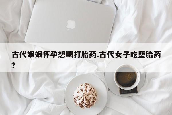 哪个网店有打胎药卖古代娘娘怀孕想喝打胎药.古代女子吃堕胎药？