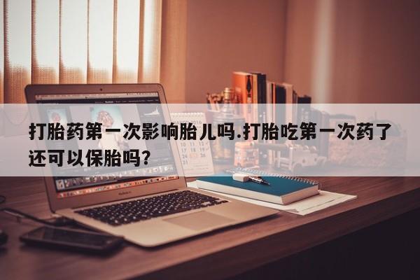 哪个网店有打胎药卖打胎药第一次影响胎儿吗.打胎吃第一次药了还可以保胎吗？