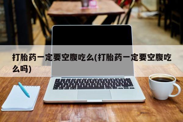 哪个网店有打胎药卖打胎药一定要空腹吃么(打胎药一定要空腹吃么吗)
