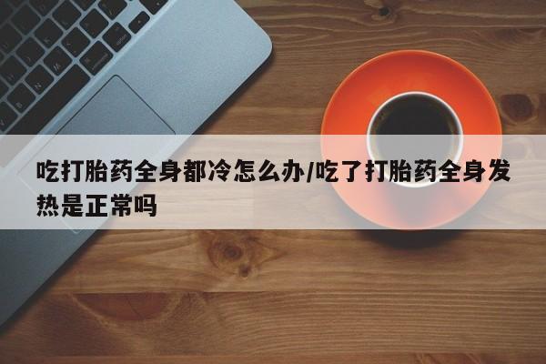 哪个网店有打胎药卖吃打胎药全身都冷怎么办/吃了打胎药全身发热是正常吗