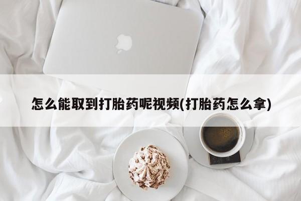 哪个网店有打胎药卖怎么能取到打胎药呢视频(打胎药怎么拿)