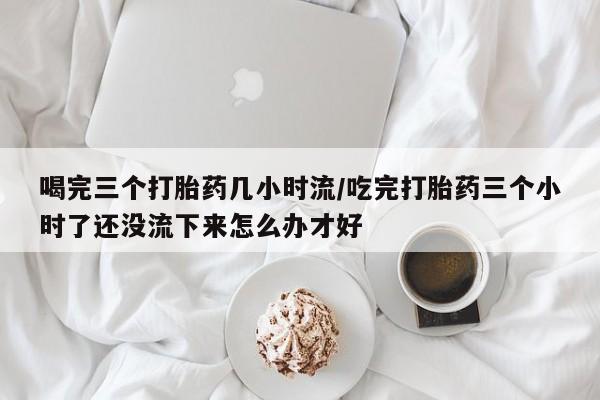 哪个网店有打胎药卖喝完三个打胎药几小时流/吃完打胎药三个小时了还没流下来怎么办才好